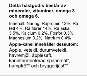 Detta hästgodis består av mineraler, vitaminer, omega 3 och omega 6. Innehåll: Näring, Råprotein 12%, Rå fett 4%, Rå fibrer 14%, Rå aska 3.5%, Kalcium 0.2%, Fosfor 0.3%, Magnesium 0.2%, Natrium 0.4% Äpple- kanel innehåller dessutom: Äpple, vetekli, durumvetekli, havremjöl, äpplesaft, kanelfermenterad spannmål*, hampfrö** och bryggerijäst**